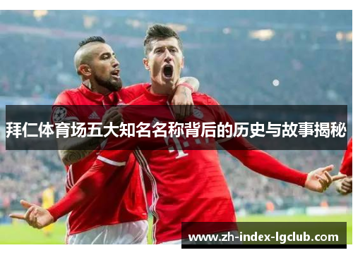 拜仁体育场五大知名名称背后的历史与故事揭秘 拜仁体育场五大知名名称背后的历史与故事揭秘