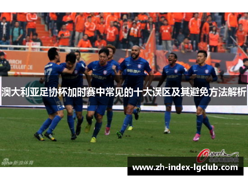 澳大利亚足协杯加时赛中常见的十大误区及其避免方法解析 澳大利亚足协杯加时赛中常见的十大误区及其避免方法解析
