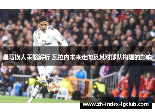 皇马换人策略解析 瓦拉内未来走向及其对球队构建的影响 皇马换人策略解析 瓦拉内未来走向及其对球队构建的影响