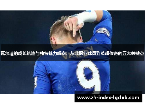 瓦尔迪的成长轨迹与独特魅力解密：从非职业球员到英超传奇的五大关键点