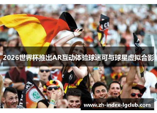 2026世界杯推出AR互动体验球迷可与球星虚拟合影