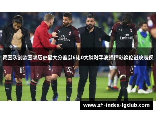 德国队创欧国联历史最大分差以6比0大胜对手演绎精彩绝伦进攻表现