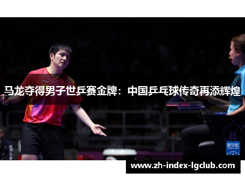 马龙夺得男子世乒赛金牌:中国乒乓球传奇再添辉煌 马龙夺得男子世乒赛金牌:中国乒乓球传奇再添辉煌
